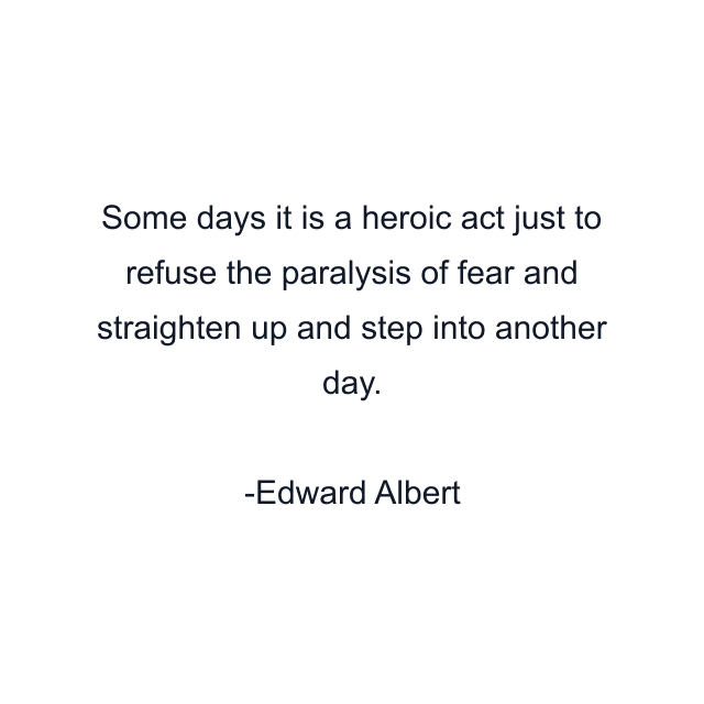 Some days it is a heroic act just to refuse the paralysis of fear and straighten up and step into another day.