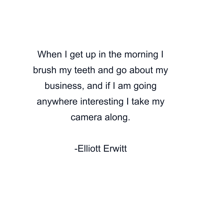 When I get up in the morning I brush my teeth and go about my business, and if I am going anywhere interesting I take my camera along.