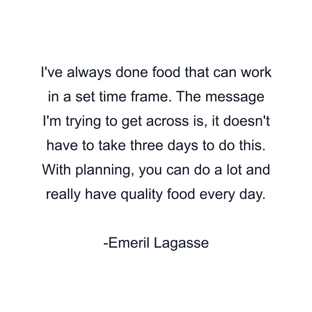 I've always done food that can work in a set time frame. The message I'm trying to get across is, it doesn't have to take three days to do this. With planning, you can do a lot and really have quality food every day.