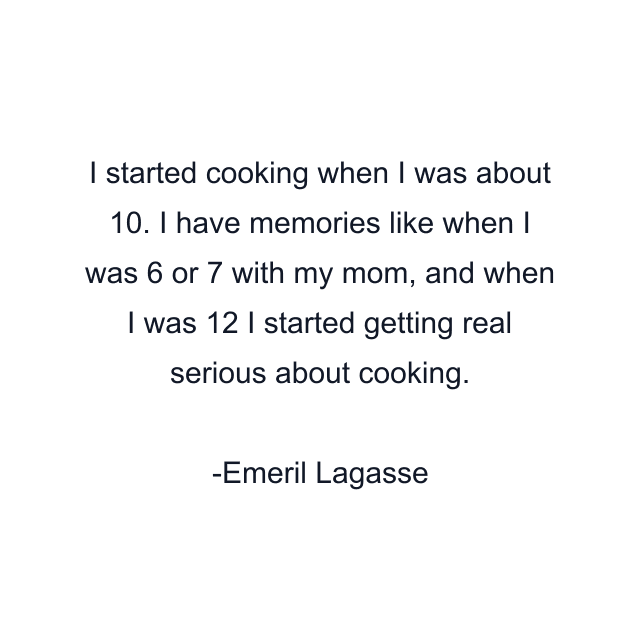 I started cooking when I was about 10. I have memories like when I was 6 or 7 with my mom, and when I was 12 I started getting real serious about cooking.
