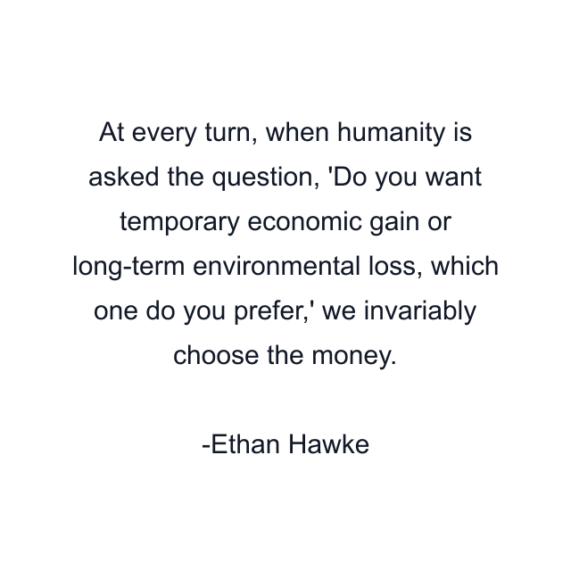At every turn, when humanity is asked the question, 'Do you want temporary economic gain or long-term environmental loss, which one do you prefer,' we invariably choose the money.