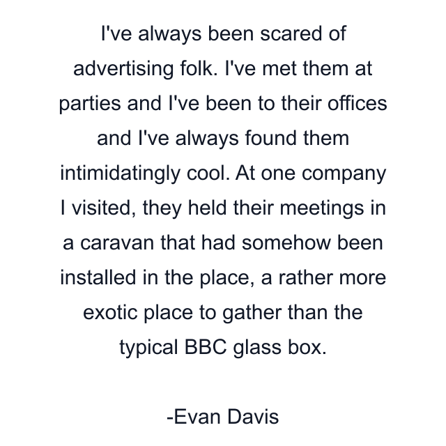 I've always been scared of advertising folk. I've met them at parties and I've been to their offices and I've always found them intimidatingly cool. At one company I visited, they held their meetings in a caravan that had somehow been installed in the place, a rather more exotic place to gather than the typical BBC glass box.