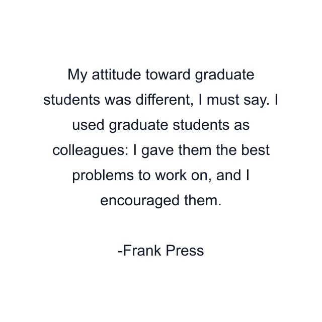My attitude toward graduate students was different, I must say. I used graduate students as colleagues: I gave them the best problems to work on, and I encouraged them.