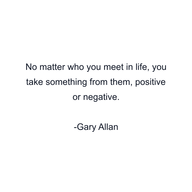 No matter who you meet in life, you take something from them, positive or negative.