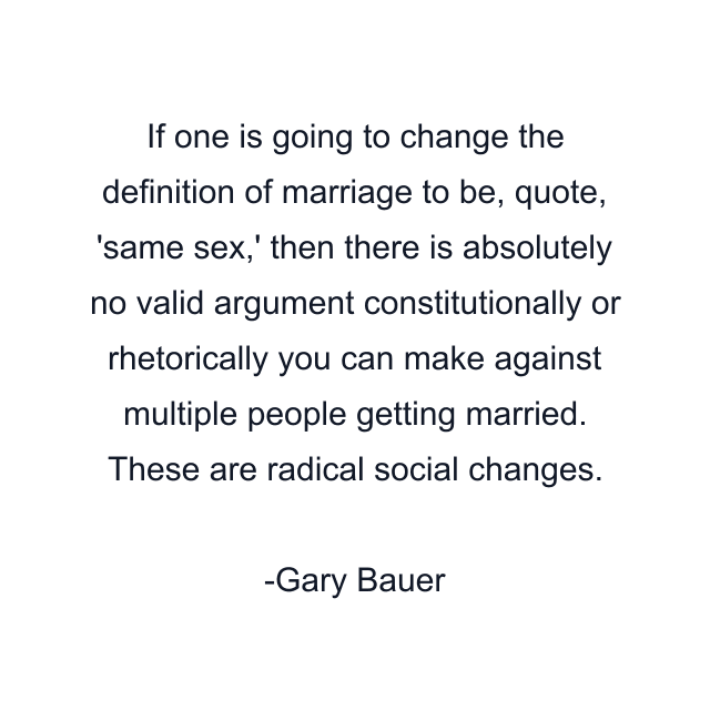 If one is going to change the definition of marriage to be, quote, 'same sex,' then there is absolutely no valid argument constitutionally or rhetorically you can make against multiple people getting married. These are radical social changes.