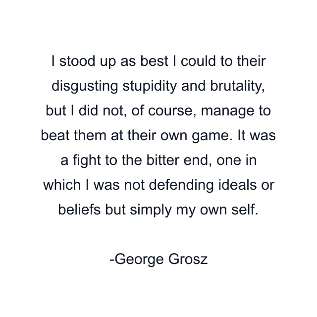 I stood up as best I could to their disgusting stupidity and brutality, but I did not, of course, manage to beat them at their own game. It was a fight to the bitter end, one in which I was not defending ideals or beliefs but simply my own self.