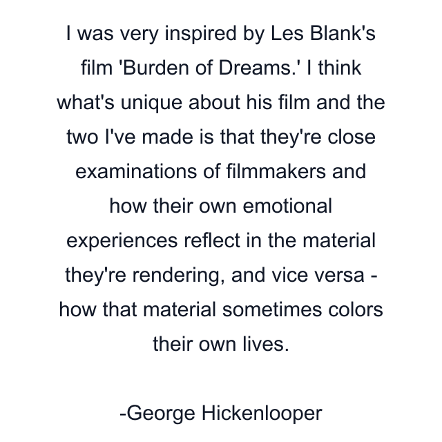 I was very inspired by Les Blank's film 'Burden of Dreams.' I think what's unique about his film and the two I've made is that they're close examinations of filmmakers and how their own emotional experiences reflect in the material they're rendering, and vice versa - how that material sometimes colors their own lives.