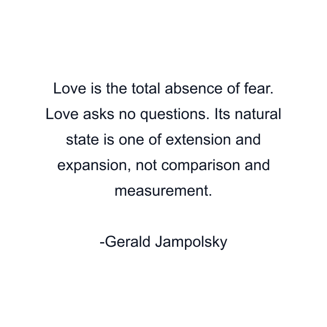 Love is the total absence of fear. Love asks no questions. Its natural state is one of extension and expansion, not comparison and measurement.
