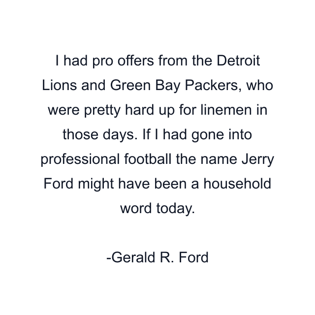 I had pro offers from the Detroit Lions and Green Bay Packers, who were pretty hard up for linemen in those days. If I had gone into professional football the name Jerry Ford might have been a household word today.