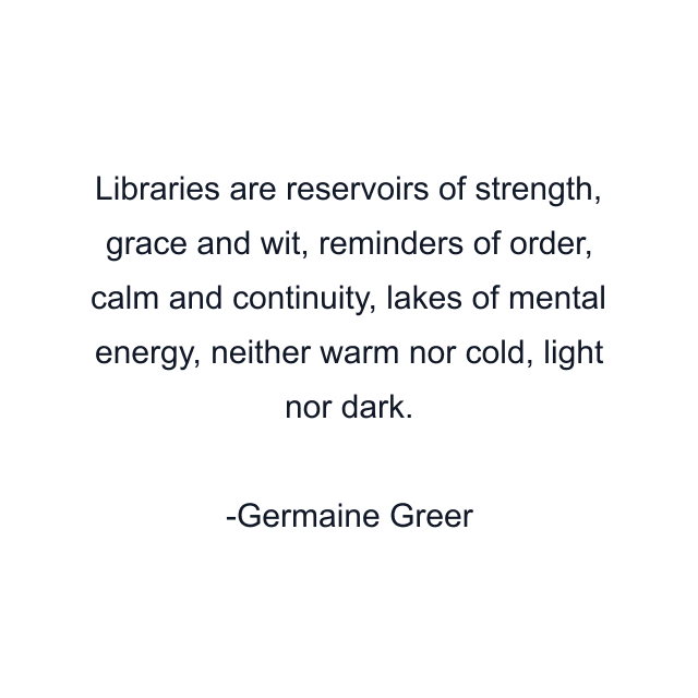 Libraries are reservoirs of strength, grace and wit, reminders of order, calm and continuity, lakes of mental energy, neither warm nor cold, light nor dark.