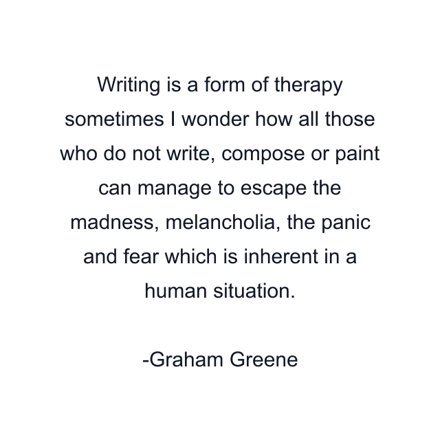 Writing is a form of therapy sometimes I wonder how all those who do not write, compose or paint can manage to escape the madness, melancholia, the panic and fear which is inherent in a human situation.