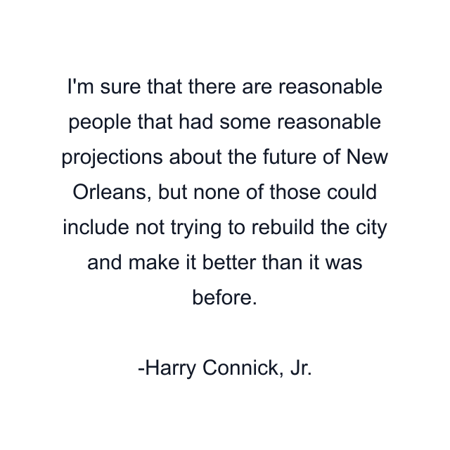 I'm sure that there are reasonable people that had some reasonable projections about the future of New Orleans, but none of those could include not trying to rebuild the city and make it better than it was before.