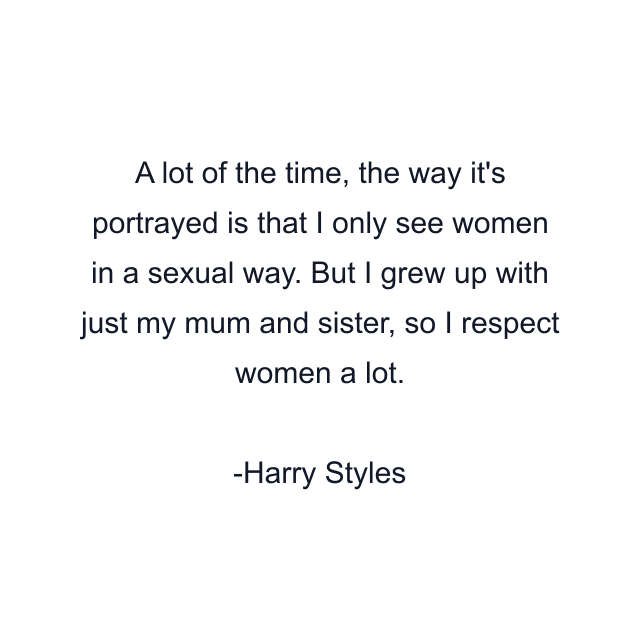 A lot of the time, the way it's portrayed is that I only see women in a sexual way. But I grew up with just my mum and sister, so I respect women a lot.