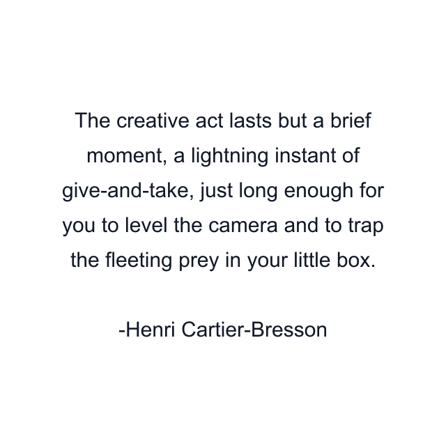 The creative act lasts but a brief moment, a lightning instant of give-and-take, just long enough for you to level the camera and to trap the fleeting prey in your little box.