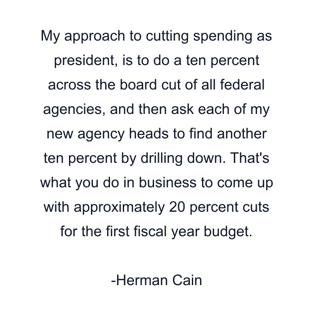 My approach to cutting spending as president, is to do a ten percent across the board cut of all federal agencies, and then ask each of my new agency heads to find another ten percent by drilling down. That's what you do in business to come up with approximately 20 percent cuts for the first fiscal year budget.