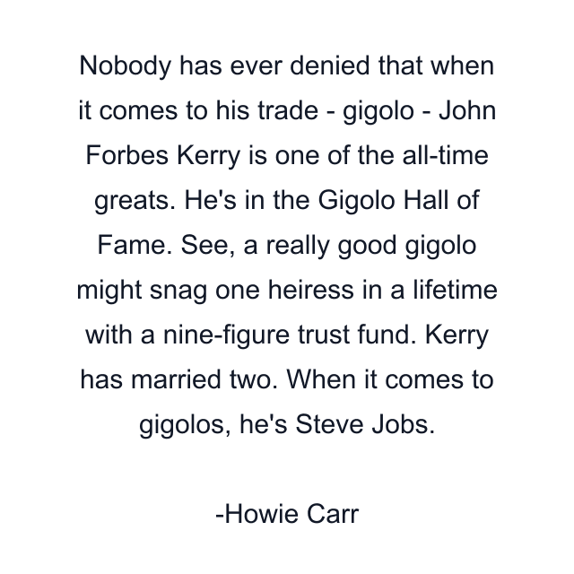 Nobody has ever denied that when it comes to his trade - gigolo - John Forbes Kerry is one of the all-time greats. He's in the Gigolo Hall of Fame. See, a really good gigolo might snag one heiress in a lifetime with a nine-figure trust fund. Kerry has married two. When it comes to gigolos, he's Steve Jobs.