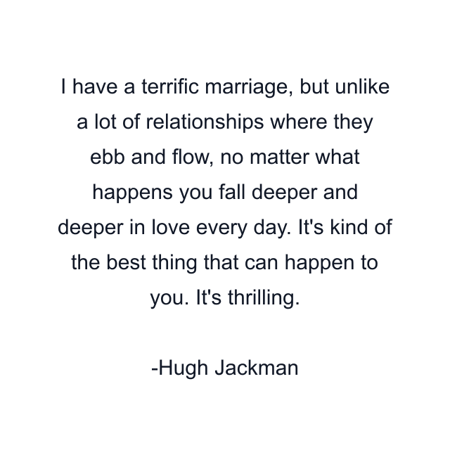 I have a terrific marriage, but unlike a lot of relationships where they ebb and flow, no matter what happens you fall deeper and deeper in love every day. It's kind of the best thing that can happen to you. It's thrilling.
