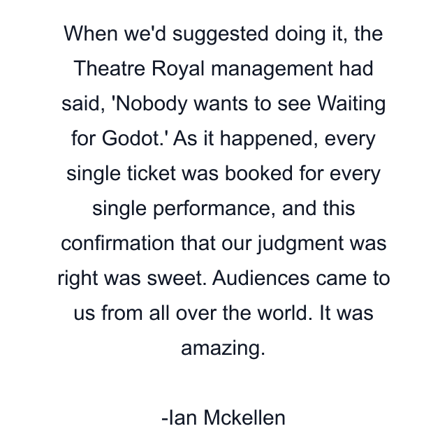 When we'd suggested doing it, the Theatre Royal management had said, 'Nobody wants to see Waiting for Godot.' As it happened, every single ticket was booked for every single performance, and this confirmation that our judgment was right was sweet. Audiences came to us from all over the world. It was amazing.