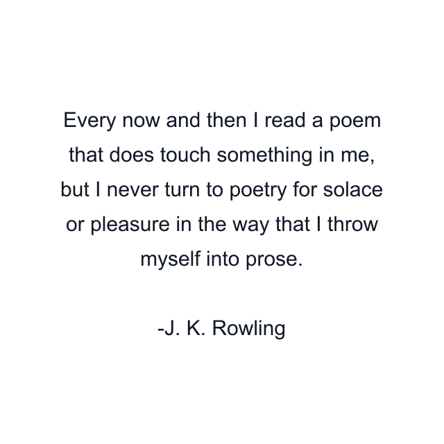 Every now and then I read a poem that does touch something in me, but I never turn to poetry for solace or pleasure in the way that I throw myself into prose.