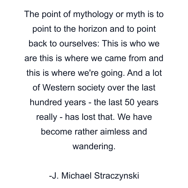 The point of mythology or myth is to point to the horizon and to point back to ourselves: This is who we are this is where we came from and this is where we're going. And a lot of Western society over the last hundred years - the last 50 years really - has lost that. We have become rather aimless and wandering.