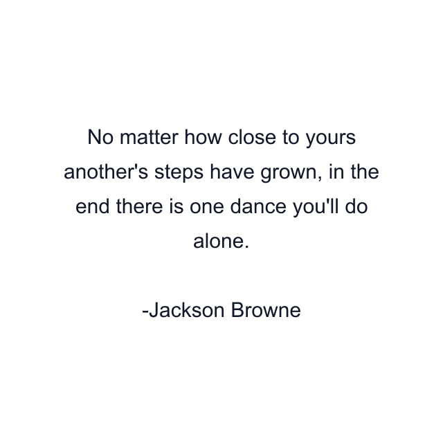 No matter how close to yours another's steps have grown, in the end there is one dance you'll do alone.