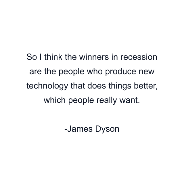 So I think the winners in recession are the people who produce new technology that does things better, which people really want.