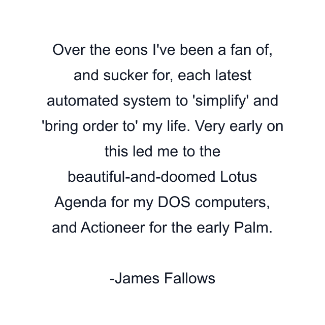 Over the eons I've been a fan of, and sucker for, each latest automated system to 'simplify' and 'bring order to' my life. Very early on this led me to the beautiful-and-doomed Lotus Agenda for my DOS computers, and Actioneer for the early Palm.