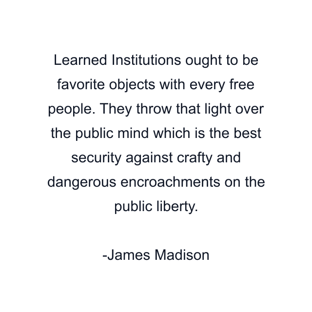 Learned Institutions ought to be favorite objects with every free people. They throw that light over the public mind which is the best security against crafty and dangerous encroachments on the public liberty.