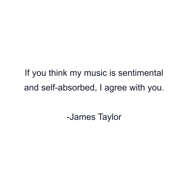 If you think my music is sentimental and self-absorbed, I agree with you.