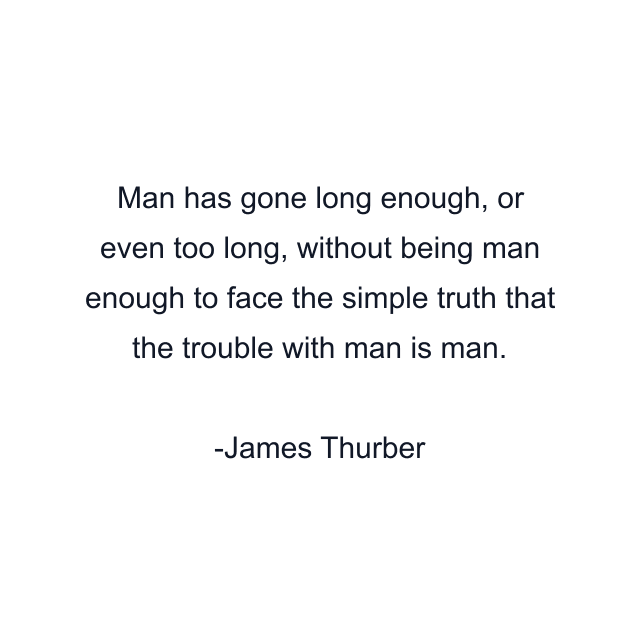 Man has gone long enough, or even too long, without being man enough to face the simple truth that the trouble with man is man.