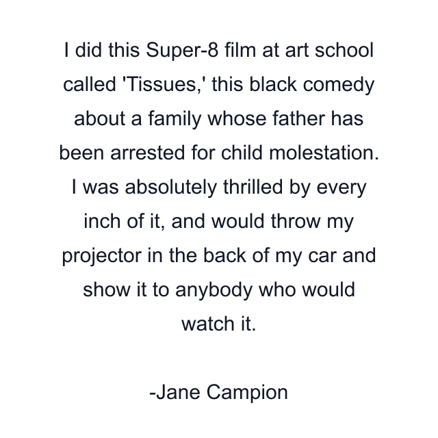 I did this Super-8 film at art school called 'Tissues,' this black comedy about a family whose father has been arrested for child molestation. I was absolutely thrilled by every inch of it, and would throw my projector in the back of my car and show it to anybody who would watch it.