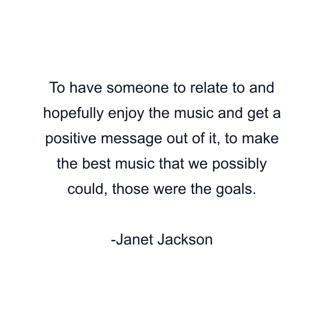 To have someone to relate to and hopefully enjoy the music and get a positive message out of it, to make the best music that we possibly could, those were the goals.