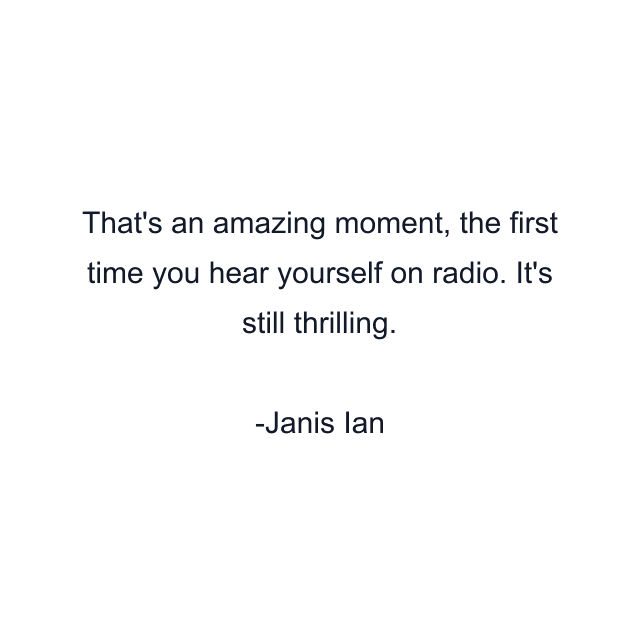 That's an amazing moment, the first time you hear yourself on radio. It's still thrilling.