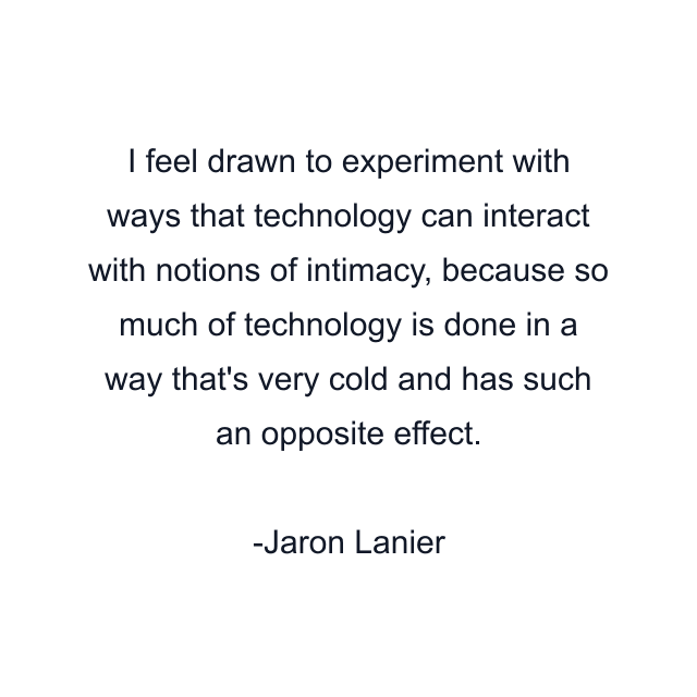 I feel drawn to experiment with ways that technology can interact with notions of intimacy, because so much of technology is done in a way that's very cold and has such an opposite effect.