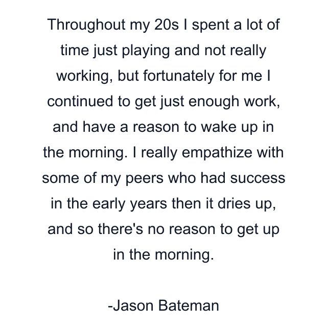 Throughout my 20s I spent a lot of time just playing and not really working, but fortunately for me I continued to get just enough work, and have a reason to wake up in the morning. I really empathize with some of my peers who had success in the early years then it dries up, and so there's no reason to get up in the morning.
