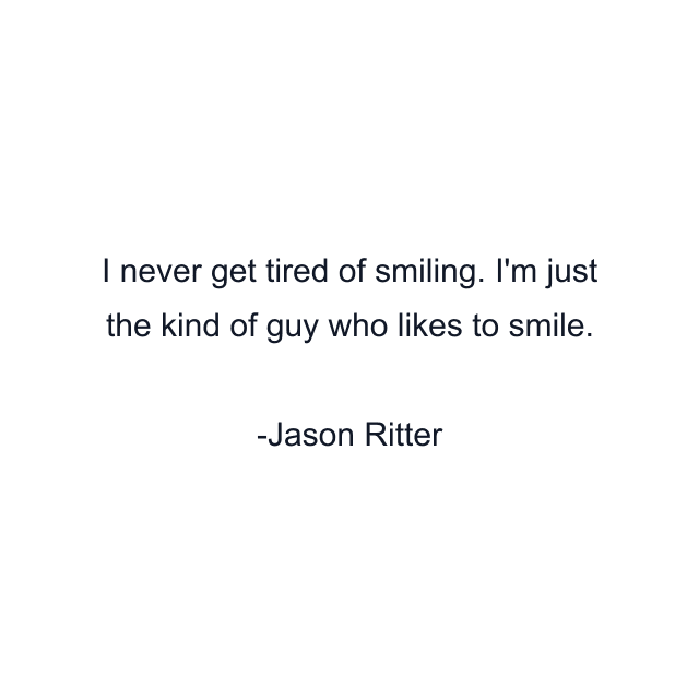 I never get tired of smiling. I'm just the kind of guy who likes to smile.