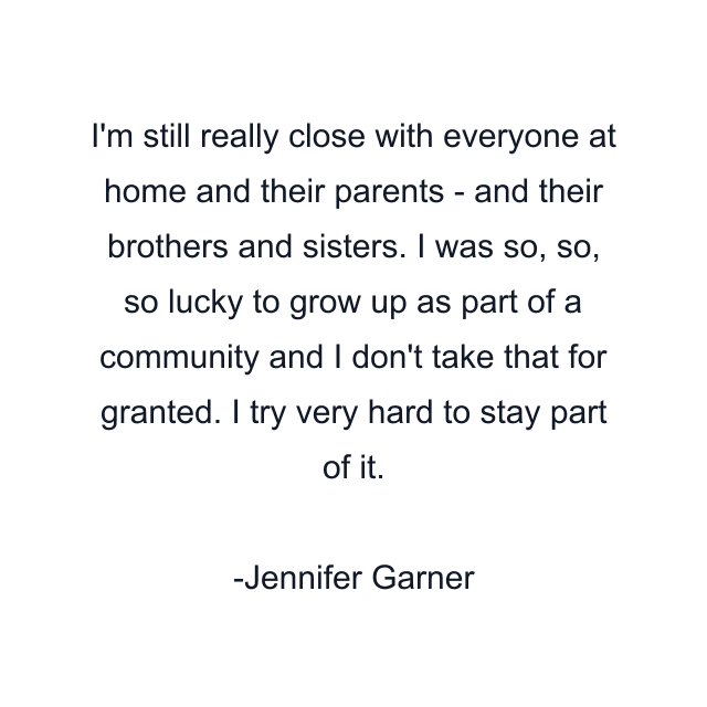I'm still really close with everyone at home and their parents - and their brothers and sisters. I was so, so, so lucky to grow up as part of a community and I don't take that for granted. I try very hard to stay part of it.
