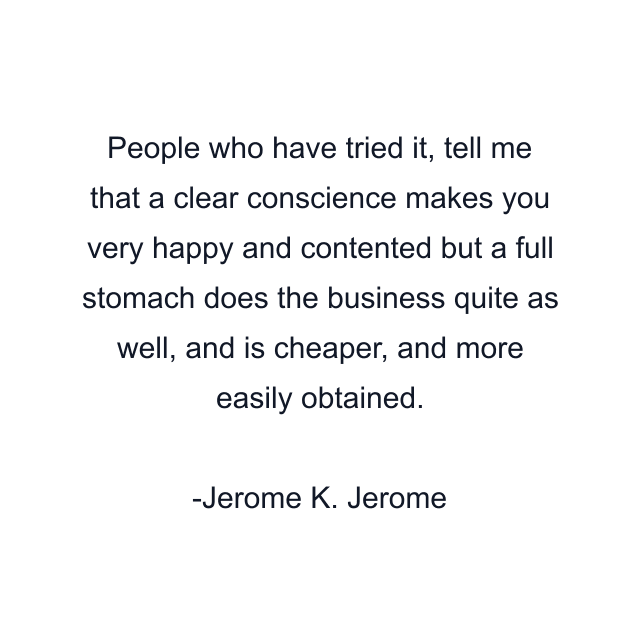 People who have tried it, tell me that a clear conscience makes you very happy and contented but a full stomach does the business quite as well, and is cheaper, and more easily obtained.