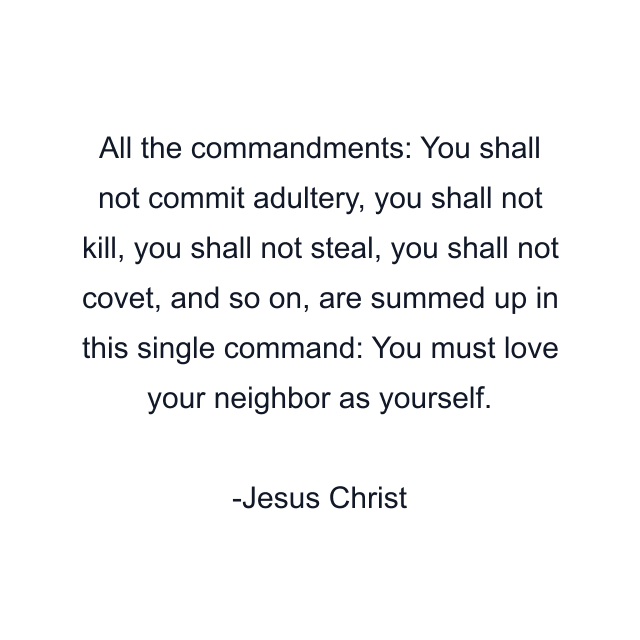 All the commandments: You shall not commit adultery, you shall not kill, you shall not steal, you shall not covet, and so on, are summed up in this single command: You must love your neighbor as yourself.