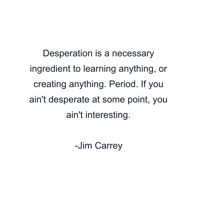 Desperation is a necessary ingredient to learning anything, or creating anything. Period. If you ain't desperate at some point, you ain't interesting.