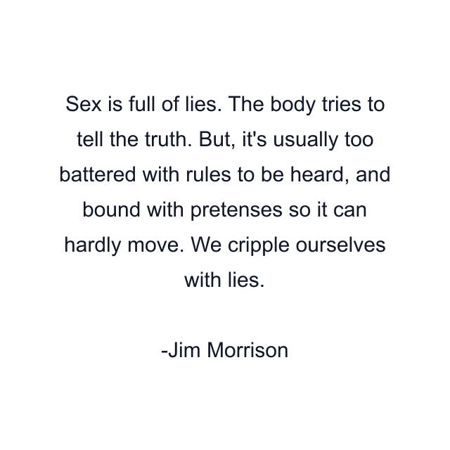 Sex is full of lies. The body tries to tell the truth. But, it's usually too battered with rules to be heard, and bound with pretenses so it can hardly move. We cripple ourselves with lies.