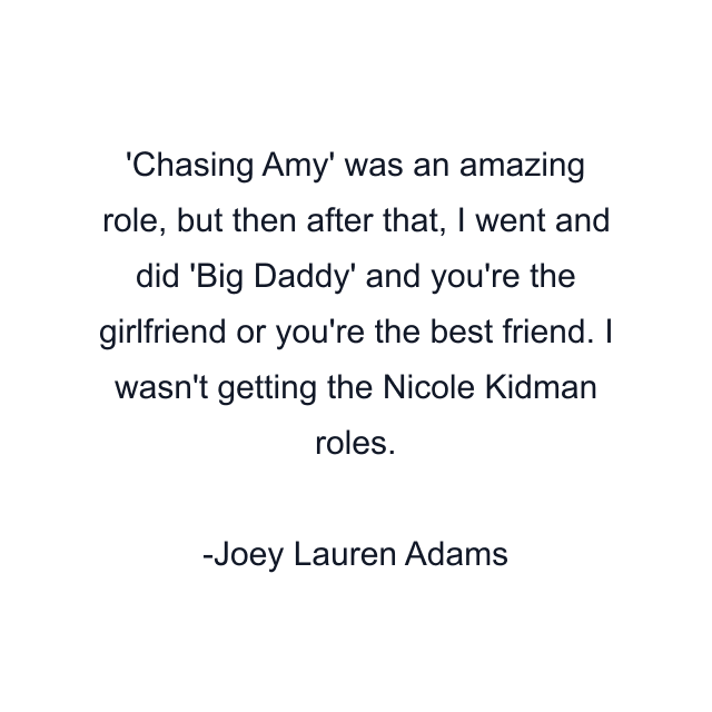 Chasing Amy' was an amazing role, but then after that, I went and did 'Big Daddy' and you're the girlfriend or you're the best friend. I wasn't getting the Nicole Kidman roles.