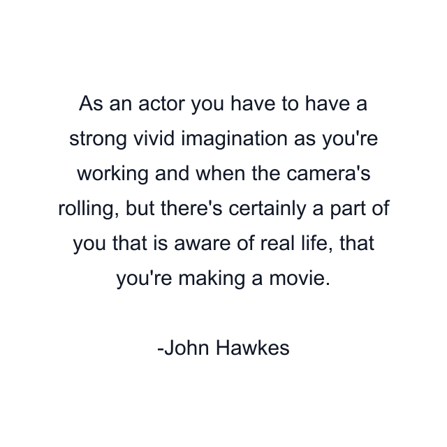 As an actor you have to have a strong vivid imagination as you're working and when the camera's rolling, but there's certainly a part of you that is aware of real life, that you're making a movie.