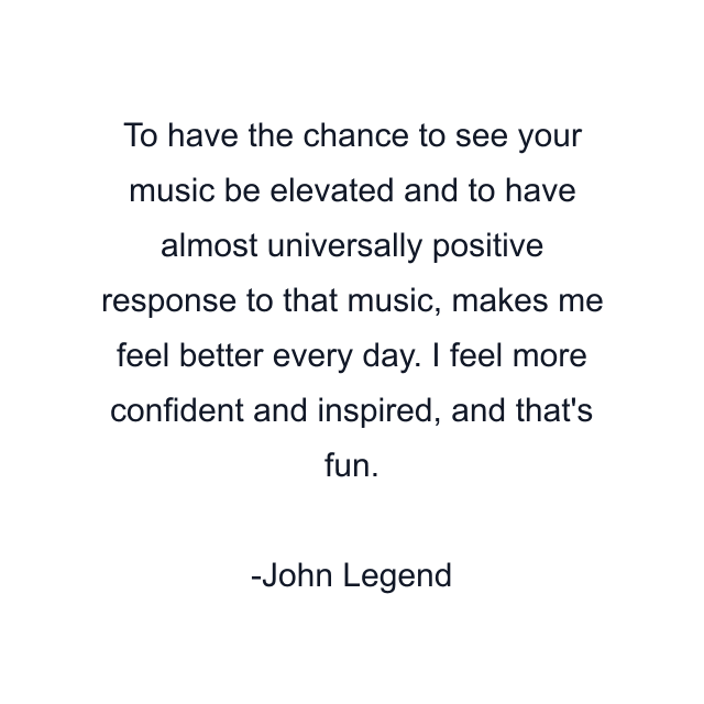 To have the chance to see your music be elevated and to have almost universally positive response to that music, makes me feel better every day. I feel more confident and inspired, and that's fun.