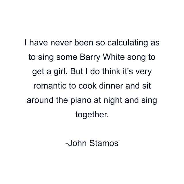I have never been so calculating as to sing some Barry White song to get a girl. But I do think it's very romantic to cook dinner and sit around the piano at night and sing together.
