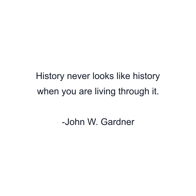History never looks like history when you are living through it.