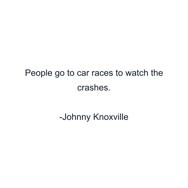 People go to car races to watch the crashes.