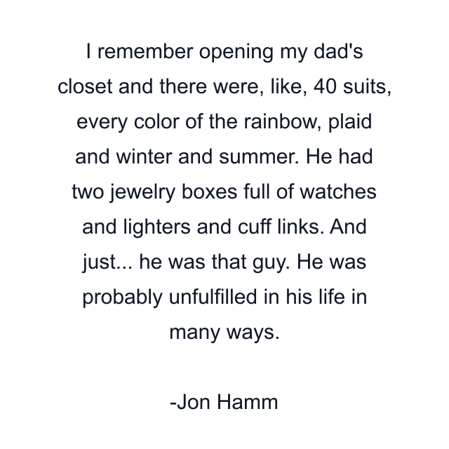 I remember opening my dad's closet and there were, like, 40 suits, every color of the rainbow, plaid and winter and summer. He had two jewelry boxes full of watches and lighters and cuff links. And just... he was that guy. He was probably unfulfilled in his life in many ways.
