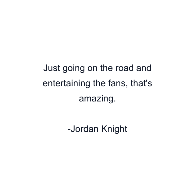 Just going on the road and entertaining the fans, that's amazing.