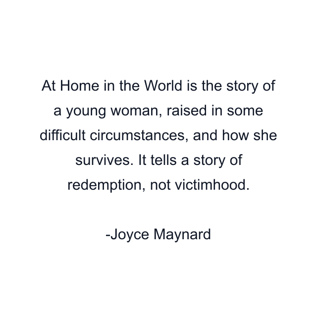At Home in the World is the story of a young woman, raised in some difficult circumstances, and how she survives. It tells a story of redemption, not victimhood.